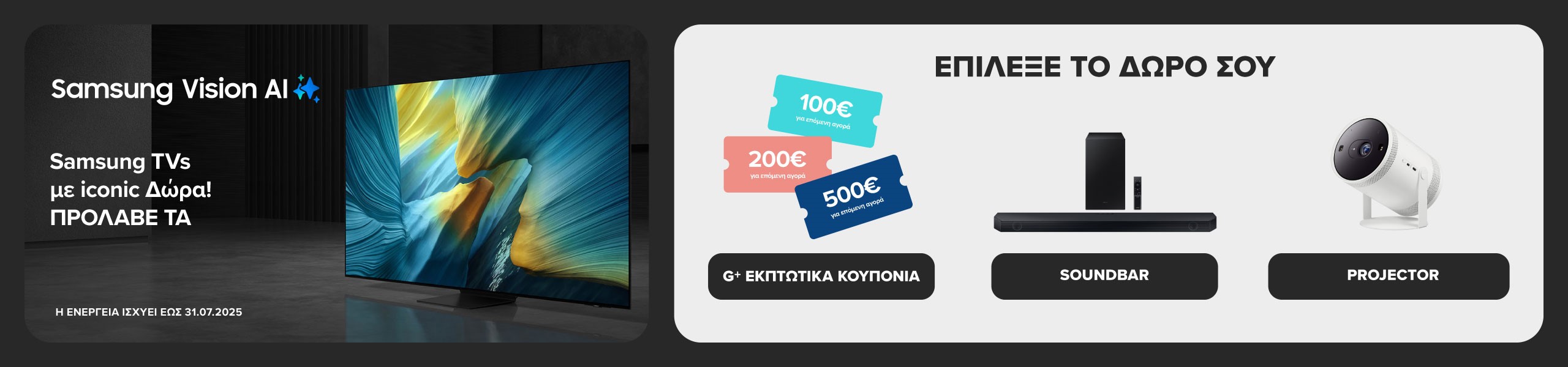 Samsung Vision AI Βρες εδώ SAMSUNG ΑΙ TVs με iconic ΔΩΡΑ! Πρόλαβέ τα. Διάλεξε ΔΩΡΟ εκπτωτικά κουπόνια G+ ή ΔΩΡΟ soundbar ή δώρο projector. Η ενέργεια ισχύει έως 31/07/2025